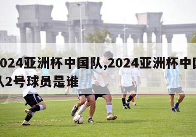 2024亚洲杯中国队,2024亚洲杯中国队2号球员是谁