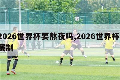 2026世界杯要熬夜吗,2026世界杯 赛制