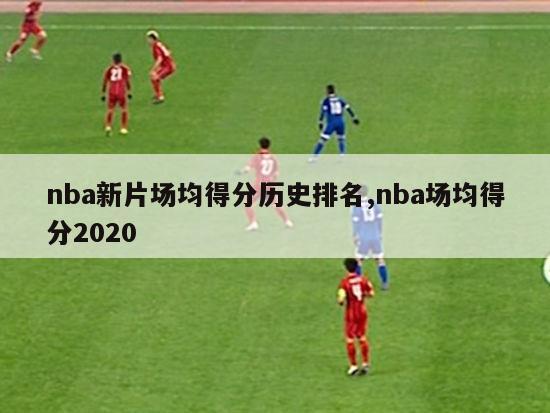 nba新片场均得分历史排名,nba场均得分2020