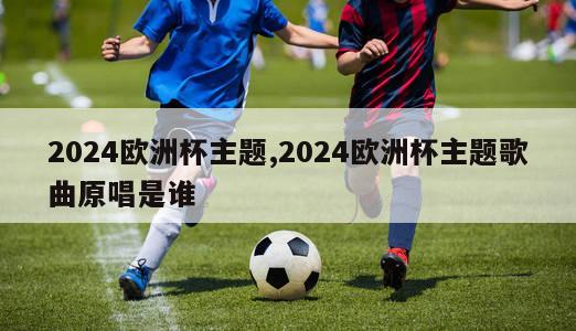 2024欧洲杯主题,2024欧洲杯主题歌曲原唱是谁