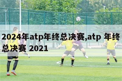 2024年atp年终总决赛,atp 年终总决赛 2021