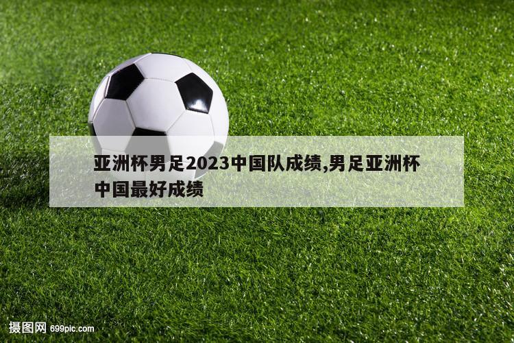 亚洲杯男足2023中国队成绩,男足亚洲杯中国最好成绩