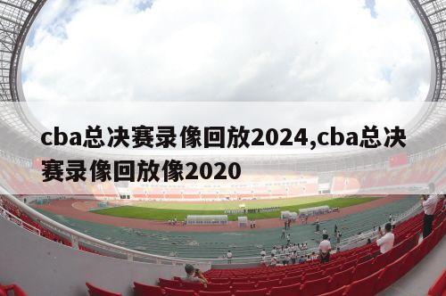 cba总决赛录像回放2024,cba总决赛录像回放像2020