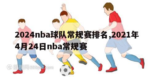 2024nba球队常规赛排名,2021年4月24日nba常规赛