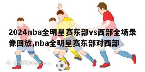 2024nba全明星赛东部vs西部全场录像回放,nba全明星赛东部对西部