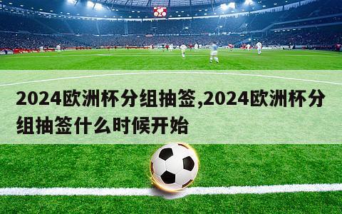 2024欧洲杯分组抽签,2024欧洲杯分组抽签什么时候开始