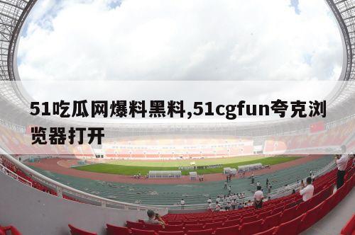 51吃瓜网爆料黑料,51cgfun夸克浏览器打开