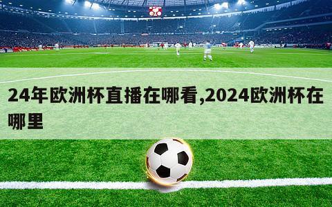 24年欧洲杯直播在哪看,2024欧洲杯在哪里