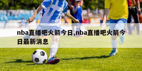 nba直播吧火箭今日,nba直播吧火箭今日最新消息