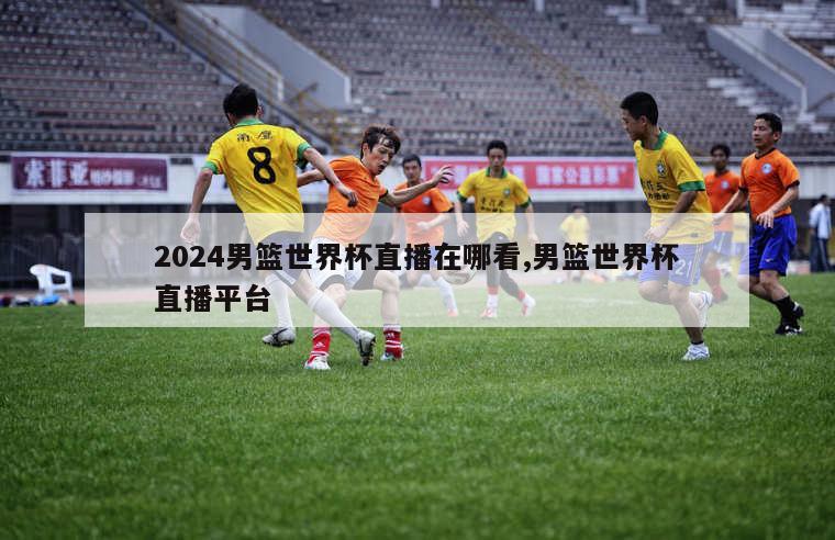 2024男篮世界杯直播在哪看,男篮世界杯直播平台