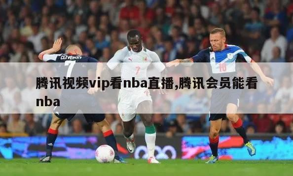 腾讯视频vip看nba直播,腾讯会员能看nba