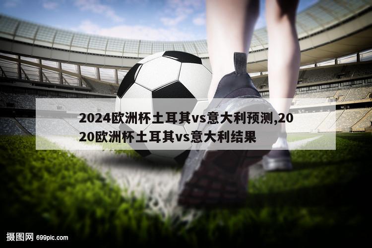 2024欧洲杯土耳其vs意大利预测,2020欧洲杯土耳其vs意大利结果