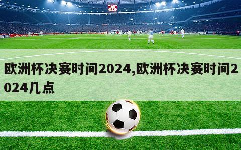 欧洲杯决赛时间2024,欧洲杯决赛时间2024几点