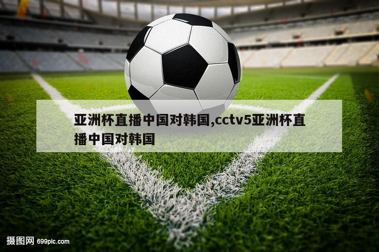 亚洲杯直播中国对韩国,cctv5亚洲杯直播中国对韩国