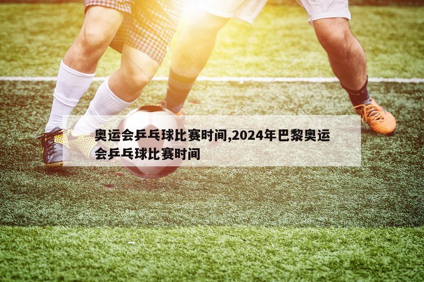 奥运会乒乓球比赛时间,2024年巴黎奥运会乒乓球比赛时间