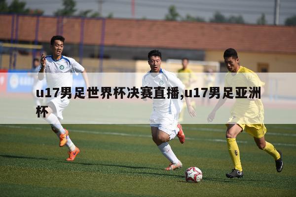 u17男足世界杯决赛直播,u17男足亚洲杯